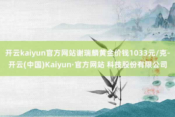 开云kaiyun官方网站谢瑞麟黄金价钱1033元/克-开云(中国)Kaiyun·官方网站 科技股份有限公司