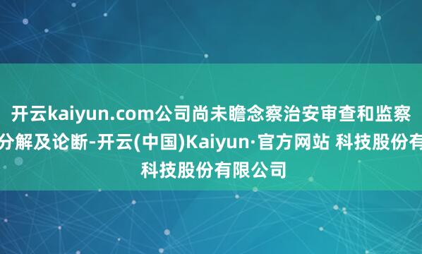 开云kaiyun.com公司尚未瞻念察治安审查和监察拜谒的分解及论断-开云(中国)Kaiyun·官方网站 科技股份有限公司