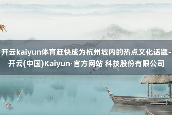 开云kaiyun体育赶快成为杭州城内的热点文化话题-开云(中国)Kaiyun·官方网站 科技股份有限公司
