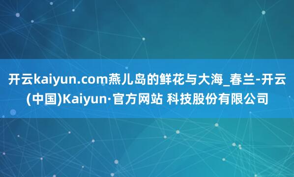 开云kaiyun.com燕儿岛的鲜花与大海_春兰-开云(中国)Kaiyun·官方网站 科技股份有限公司
