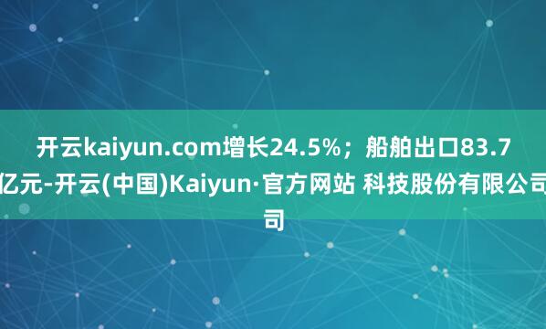 开云kaiyun.com增长24.5%；船舶出口83.7亿元-开云(中国)Kaiyun·官方网站 科技股份有限公司