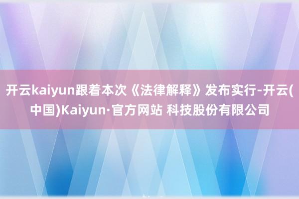 开云kaiyun跟着本次《法律解释》发布实行-开云(中国)Kaiyun·官方网站 科技股份有限公司