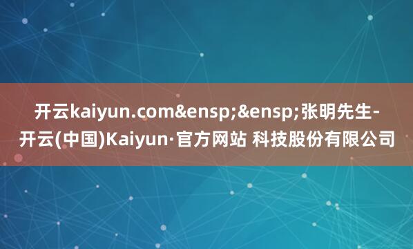 开云kaiyun.com 张明先生-开云(中国)Kaiyun·官方网站 科技股份有限公司
