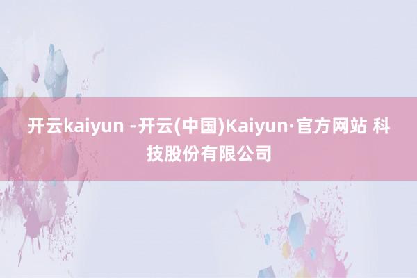 开云kaiyun -开云(中国)Kaiyun·官方网站 科技股份有限公司