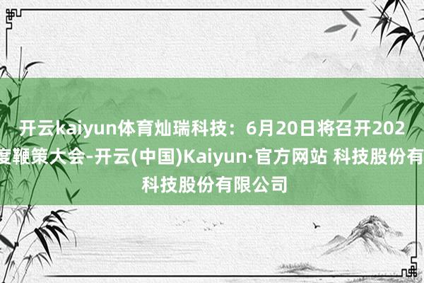 开云kaiyun体育灿瑞科技：6月20日将召开2024年年度鞭策大会-开云(中国)Kaiyun·官方网站 科技股份有限公司