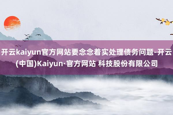 开云kaiyun官方网站要念念着实处理债务问题-开云(中国)Kaiyun·官方网站 科技股份有限公司