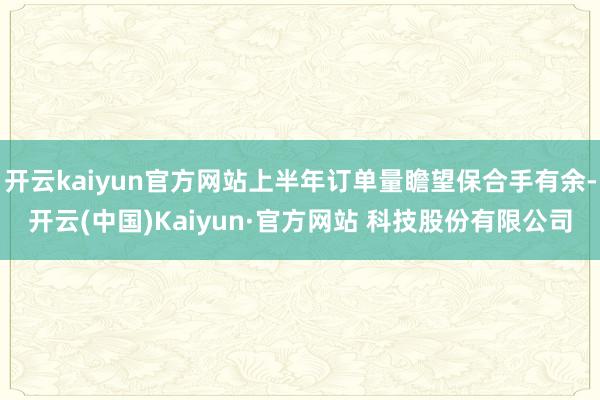 开云kaiyun官方网站上半年订单量瞻望保合手有余-开云(中国)Kaiyun·官方网站 科技股份有限公司
