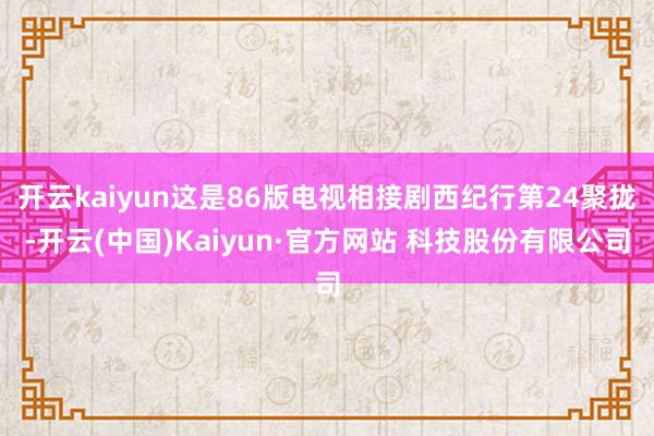 开云kaiyun这是86版电视相接剧西纪行第24聚拢-开云(中国)Kaiyun·官方网站 科技股份有限公司