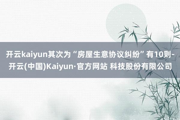 开云kaiyun其次为“房屋生意协议纠纷”有10则-开云(中国)Kaiyun·官方网站 科技股份有限公司