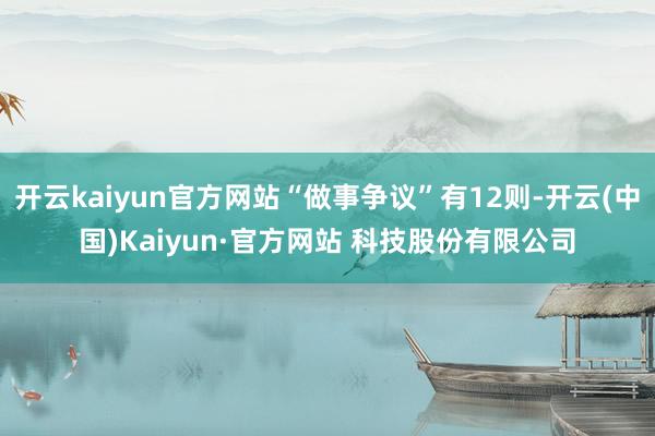 开云kaiyun官方网站“做事争议”有12则-开云(中国)Kaiyun·官方网站 科技股份有限公司