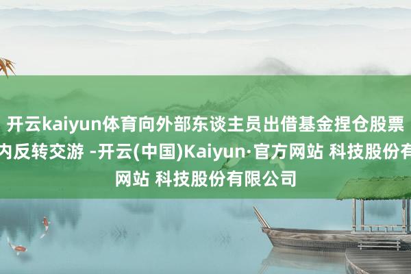 开云kaiyun体育向外部东谈主员出借基金捏仓股票用于日内反转交游 -开云(中国)Kaiyun·官方网站 科技股份有限公司
