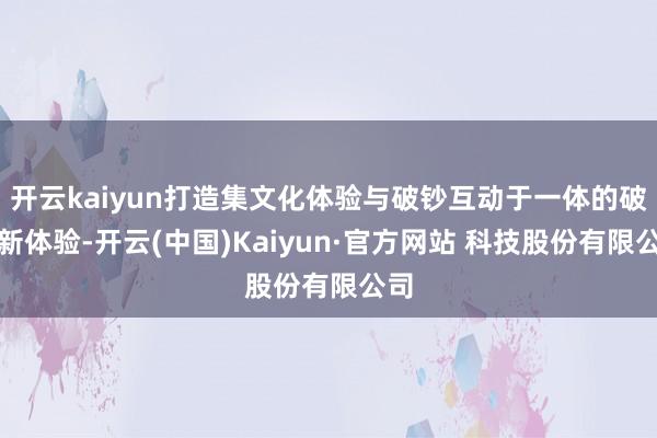 开云kaiyun打造集文化体验与破钞互动于一体的破钞新体验-开云(中国)Kaiyun·官方网站 科技股份有限公司