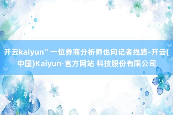 开云kaiyun”一位券商分析师也向记者线路-开云(中国)Kaiyun·官方网站 科技股份有限公司