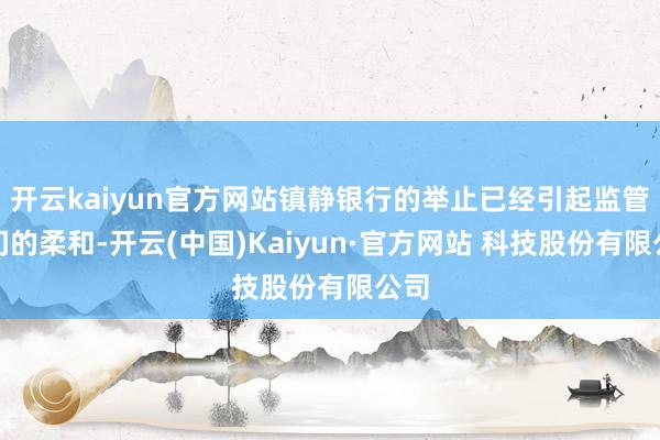 开云kaiyun官方网站镇静银行的举止已经引起监管部门的柔和-开云(中国)Kaiyun·官方网站 科技股份有限公司