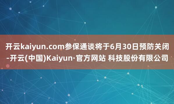 开云kaiyun.com参保通谈将于6月30日预防关闭-开云(中国)Kaiyun·官方网站 科技股份有限公司