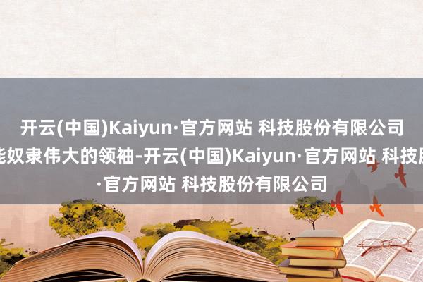 开云(中国)Kaiyun·官方网站 科技股份有限公司期盼下世仍能奴隶伟大的领袖-开云(中国)Kaiyun·官方网站 科技股份有限公司