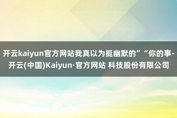 开云kaiyun官方网站我真以为挺幽默的”“你的事-开云(中国)Kaiyun·官方网站 科技股份有限公司