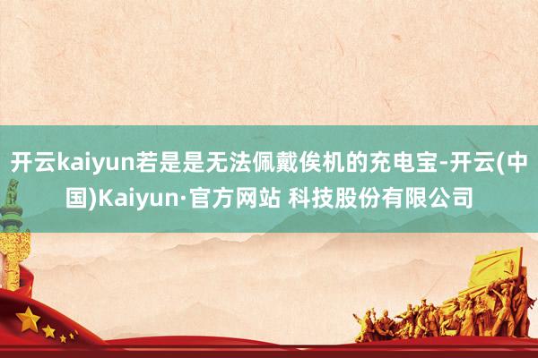 开云kaiyun若是是无法佩戴俟机的充电宝-开云(中国)Kaiyun·官方网站 科技股份有限公司