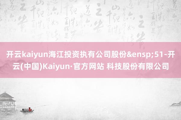 开云kaiyun海江投资执有公司股份&ensp;51-开云(中国)Kaiyun·官方网站 科技股份有限公司