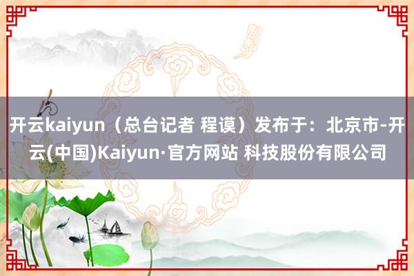 开云kaiyun（总台记者 程谟）发布于：北京市-开云(中国)Kaiyun·官方网站 科技股份有限公司