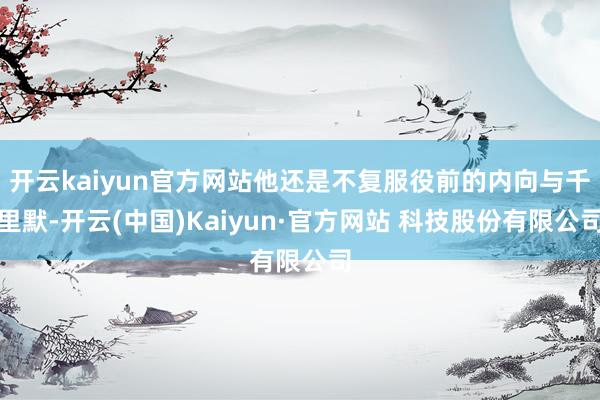 开云kaiyun官方网站他还是不复服役前的内向与千里默-开云(中国)Kaiyun·官方网站 科技股份有限公司