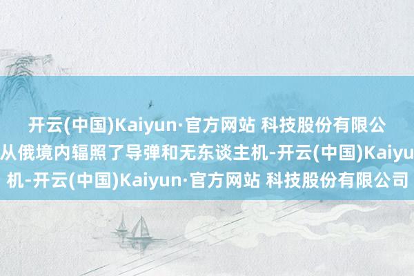 开云(中国)Kaiyun·官方网站 科技股份有限公司俄军6日晚至7日凌晨从俄境内辐照了导弹和无东谈主机-开云(中国)Kaiyun·官方网站 科技股份有限公司