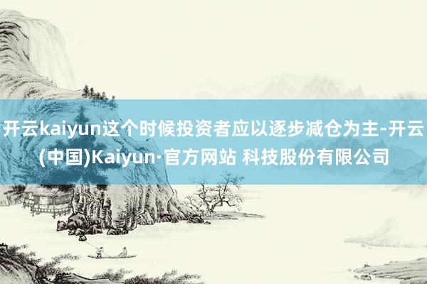 开云kaiyun这个时候投资者应以逐步减仓为主-开云(中国)Kaiyun·官方网站 科技股份有限公司