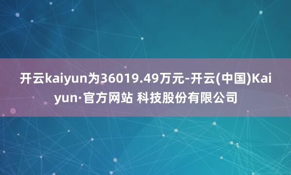 开云kaiyun为36019.49万元-开云(中国)Kaiyun·官方网站 科技股份有限公司