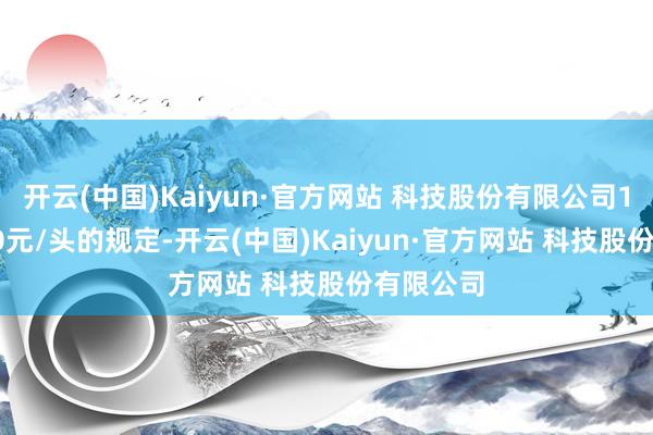 开云(中国)Kaiyun·官方网站 科技股份有限公司150]扣价0元/头的规定-开云(中国)Kaiyun·官方网站 科技股份有限公司