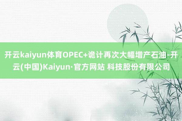 开云kaiyun体育OPEC+诡计再次大幅增产石油-开云(中国)Kaiyun·官方网站 科技股份有限公司