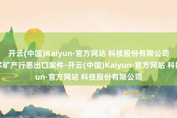 开云(中国)Kaiyun·官方网站 科技股份有限公司侦办了一批战术矿产行恶出口案件-开云(中国)Kaiyun·官方网站 科技股份有限公司