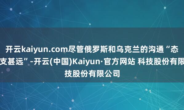 开云kaiyun.com尽管俄罗斯和乌克兰的沟通“态度收支甚远”-开云(中国)Kaiyun·官方网站 科技股份有限公司