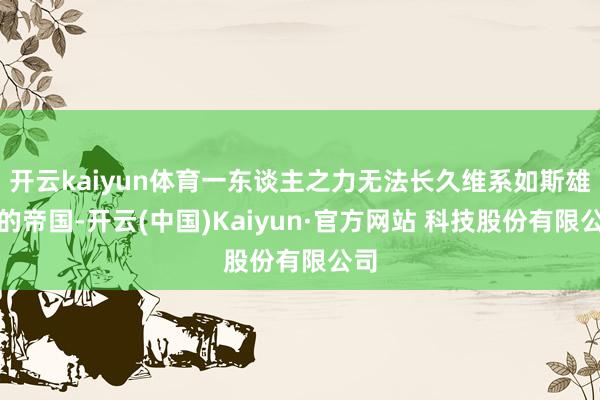 开云kaiyun体育一东谈主之力无法长久维系如斯雄壮的帝国-开云(中国)Kaiyun·官方网站 科技股份有限公司
