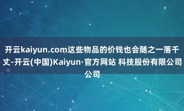 开云kaiyun.com这些物品的价钱也会随之一落千丈-开云(中国)Kaiyun·官方网站 科技股份有限公司