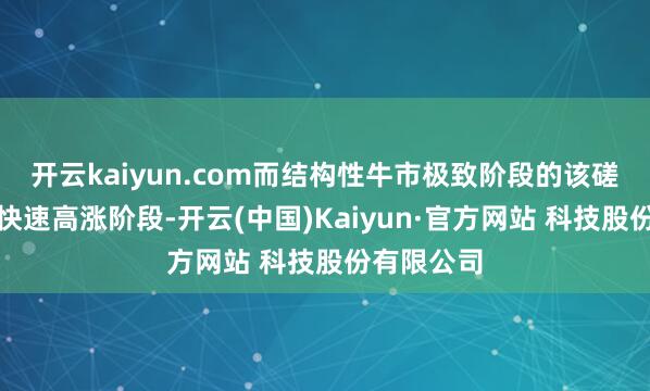 开云kaiyun.com而结构性牛市极致阶段的该磋商低于其快速高涨阶段-开云(中国)Kaiyun·官方网站 科技股份有限公司