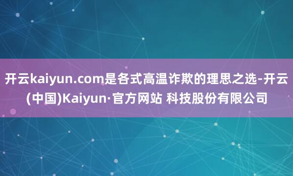 开云kaiyun.com是各式高温诈欺的理思之选-开云(中国)Kaiyun·官方网站 科技股份有限公司