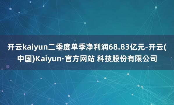 开云kaiyun二季度单季净利润68.83亿元-开云(中国)Kaiyun·官方网站 科技股份有限公司
