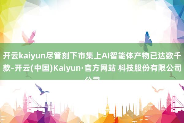 开云kaiyun尽管刻下市集上AI智能体产物已达数千款-开云(中国)Kaiyun·官方网站 科技股份有限公司