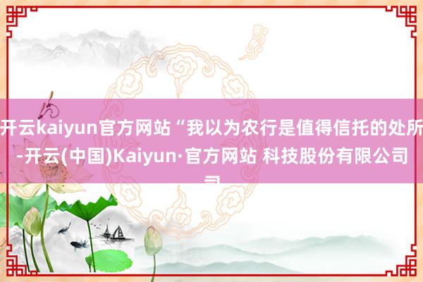 开云kaiyun官方网站“我以为农行是值得信托的处所-开云(中国)Kaiyun·官方网站 科技股份有限公司