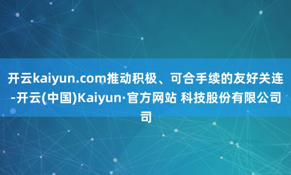 开云kaiyun.com推动积极、可合手续的友好关连-开云(中国)Kaiyun·官方网站 科技股份有限公司