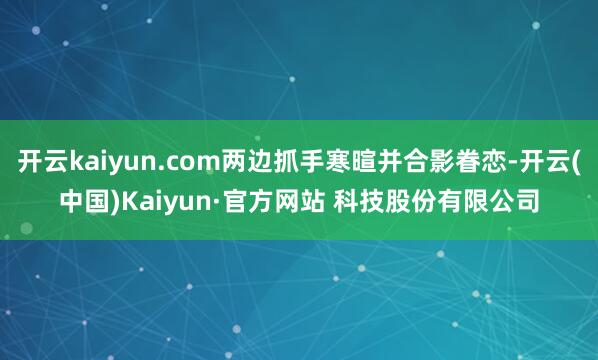开云kaiyun.com两边抓手寒暄并合影眷恋-开云(中国)Kaiyun·官方网站 科技股份有限公司
