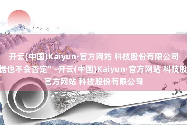 开云(中国)Kaiyun·官方网站 科技股份有限公司“我不会证据也不会否定”-开云(中国)Kaiyun·官方网站 科技股份有限公司