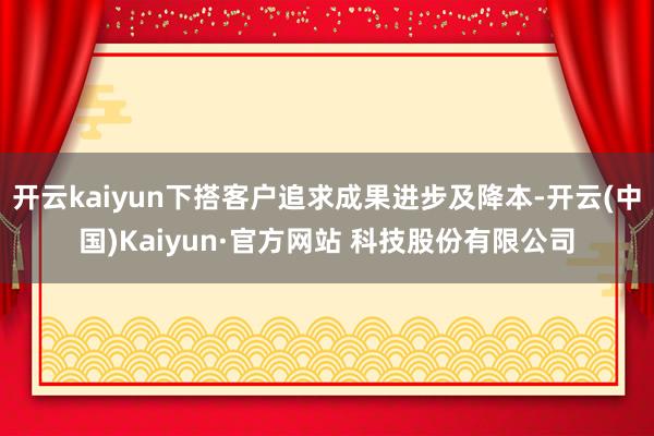 开云kaiyun下搭客户追求成果进步及降本-开云(中国)Kaiyun·官方网站 科技股份有限公司