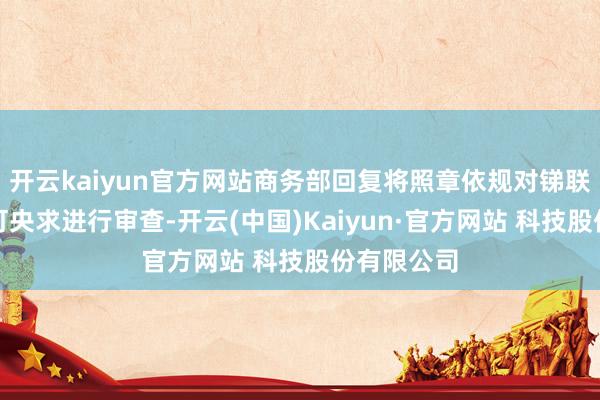开云kaiyun官方网站商务部回复将照章依规对锑联系出口许可央求进行审查-开云(中国)Kaiyun·官方网站 科技股份有限公司