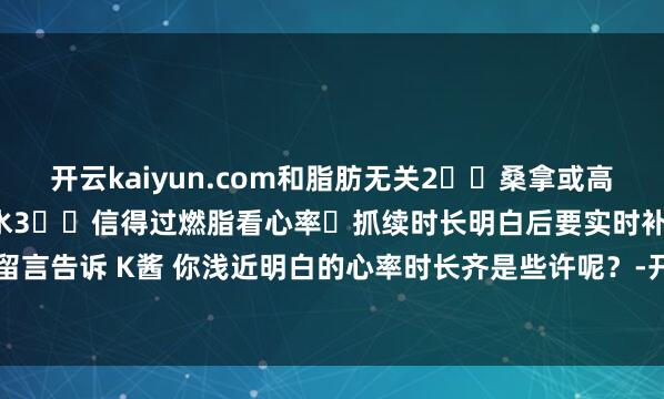 开云kaiyun.com和脂肪无关2️⃣桑拿或高温瑜伽后的“掉秤”仅仅脱水3️⃣信得过燃脂看心率➕抓续时长明白后要实时补水哦~快来驳斥区留言告诉 K酱 你浅近明白的心率时长齐是些许呢?-开云(中国)Kaiyun·官方网站 科技股份有限公司