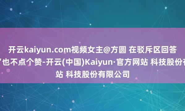 开云kaiyun.com视频女主@方圆 在驳斥区回答写谈：“也不点个赞-开云(中国)Kaiyun·官方网站 科技股份有限公司