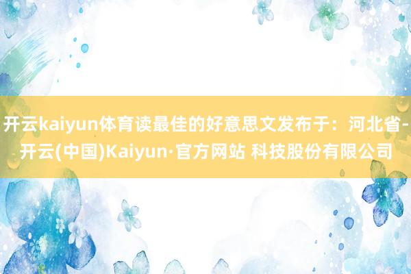 开云kaiyun体育读最佳的好意思文发布于：河北省-开云(中国)Kaiyun·官方网站 科技股份有限公司
