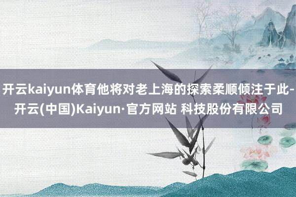 开云kaiyun体育他将对老上海的探索柔顺倾注于此-开云(中国)Kaiyun·官方网站 科技股份有限公司