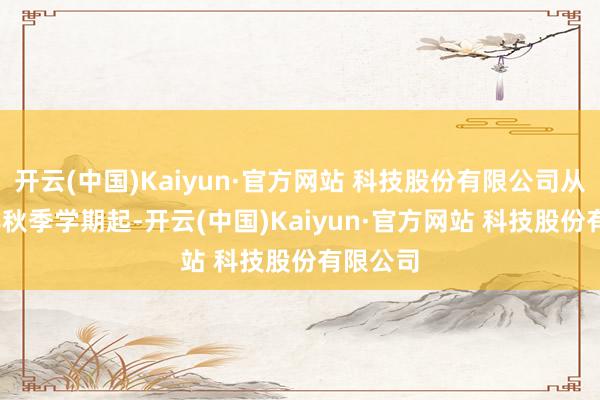 开云(中国)Kaiyun·官方网站 科技股份有限公司从2025年秋季学期起-开云(中国)Kaiyun·官方网站 科技股份有限公司