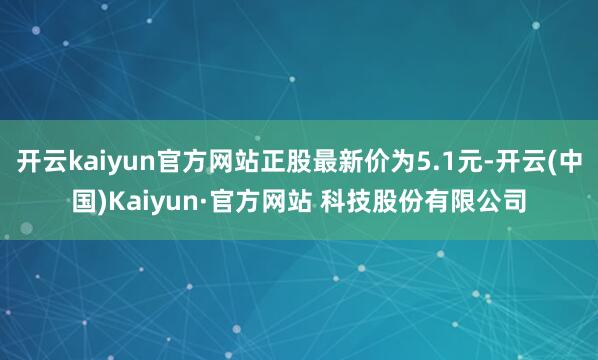 开云kaiyun官方网站正股最新价为5.1元-开云(中国)Kaiyun·官方网站 科技股份有限公司